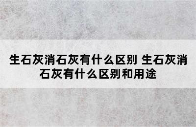 生石灰消石灰有什么区别 生石灰消石灰有什么区别和用途